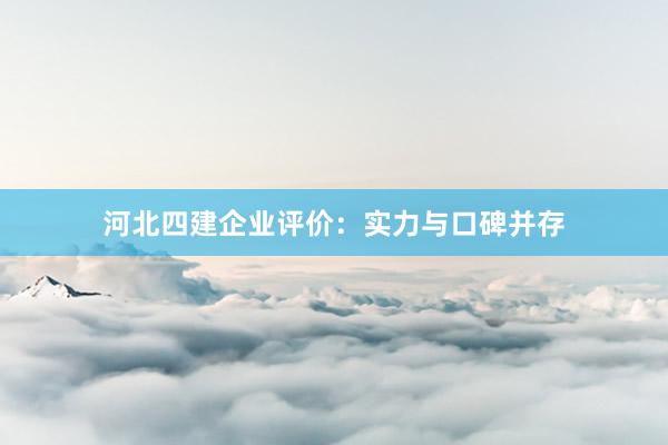 河北四建企业评价：实力与口碑并存